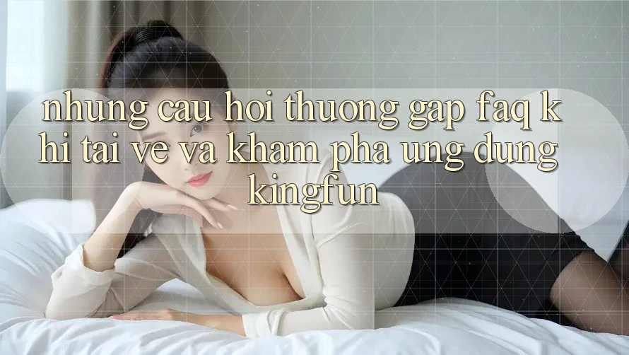 Những Câu Hỏi Thường Gặp (FAQ) Khi Tải về Và Khám phá Ứng dụng Kingfun