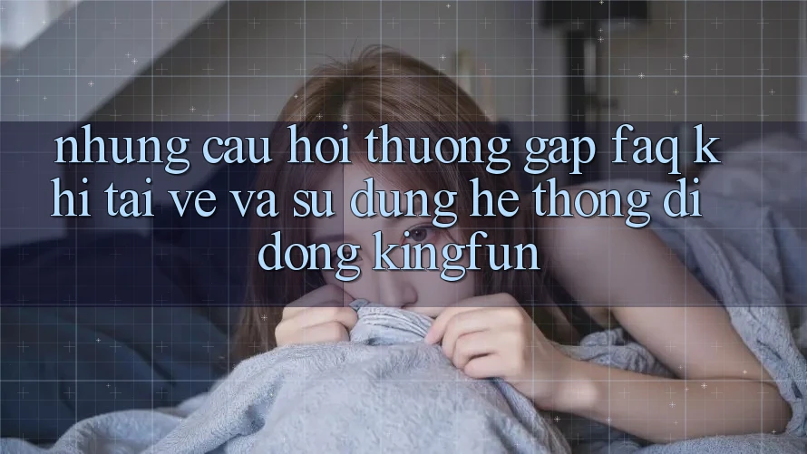 Những Câu Hỏi Thường Gặp (FAQ) Khi Tải về Và Sử Dụng Hệ thống di động Kingfun