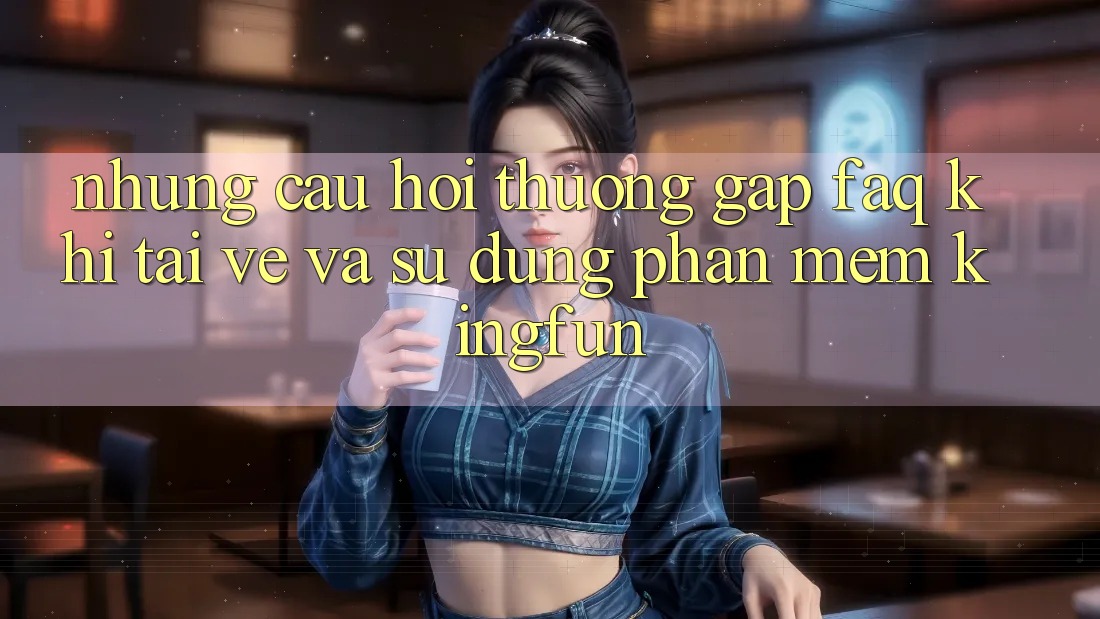 Những Câu Hỏi Thường Gặp (FAQ) Khi Tải về Và Sử Dụng Phần mềm Kingfun