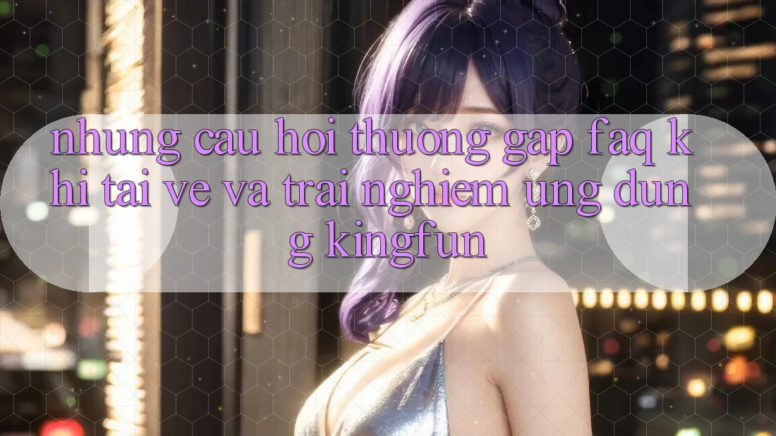 Những Câu Hỏi Thường Gặp (FAQ) Khi Tải về Và Trải nghiệm Ứng dụng Kingfun