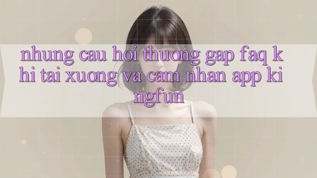 Những Câu Hỏi Thường Gặp (FAQ) Khi Tải xuống Và Cảm nhận App Kingfun