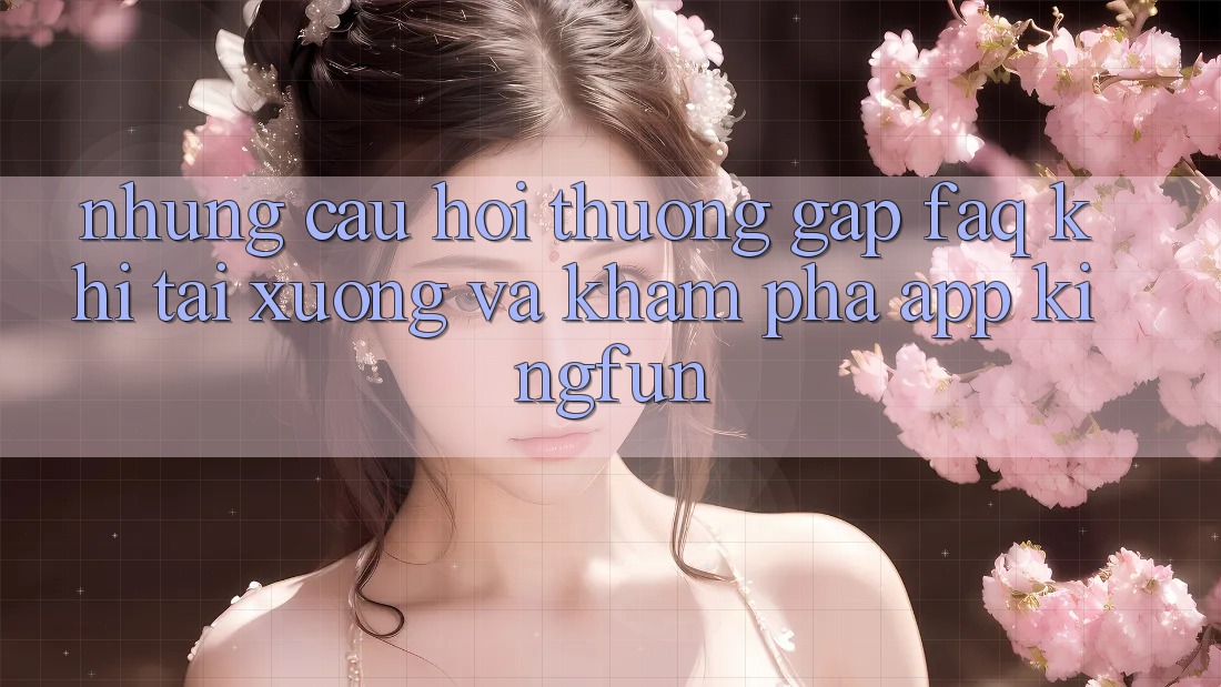 Những Câu Hỏi Thường Gặp (FAQ) Khi Tải xuống Và Khám phá App Kingfun