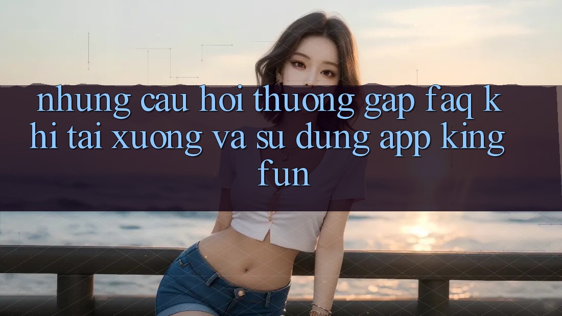 Những Câu Hỏi Thường Gặp (FAQ) Khi Tải xuống Và Sử Dụng App Kingfun