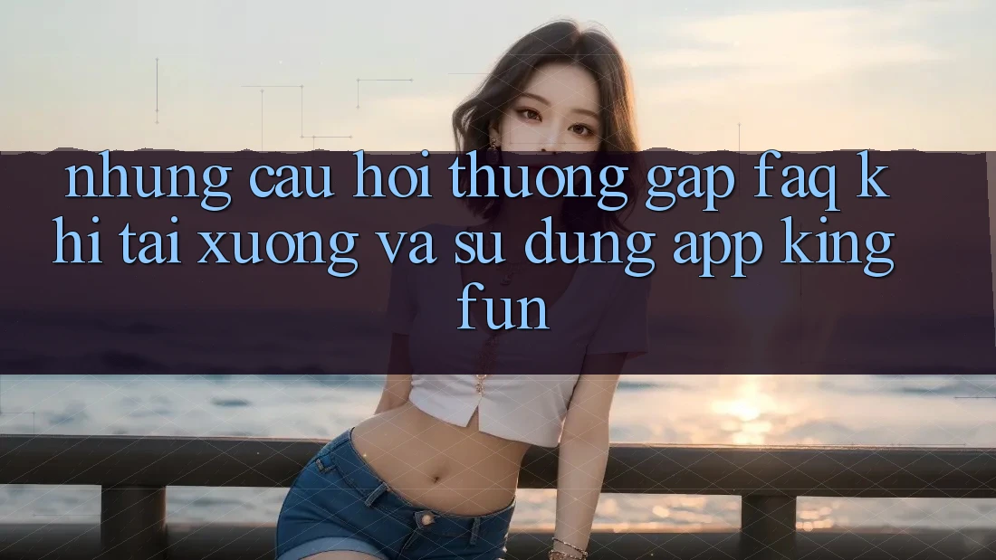 Những Câu Hỏi Thường Gặp (FAQ) Khi Tải xuống Và Sử Dụng App Kingfun
