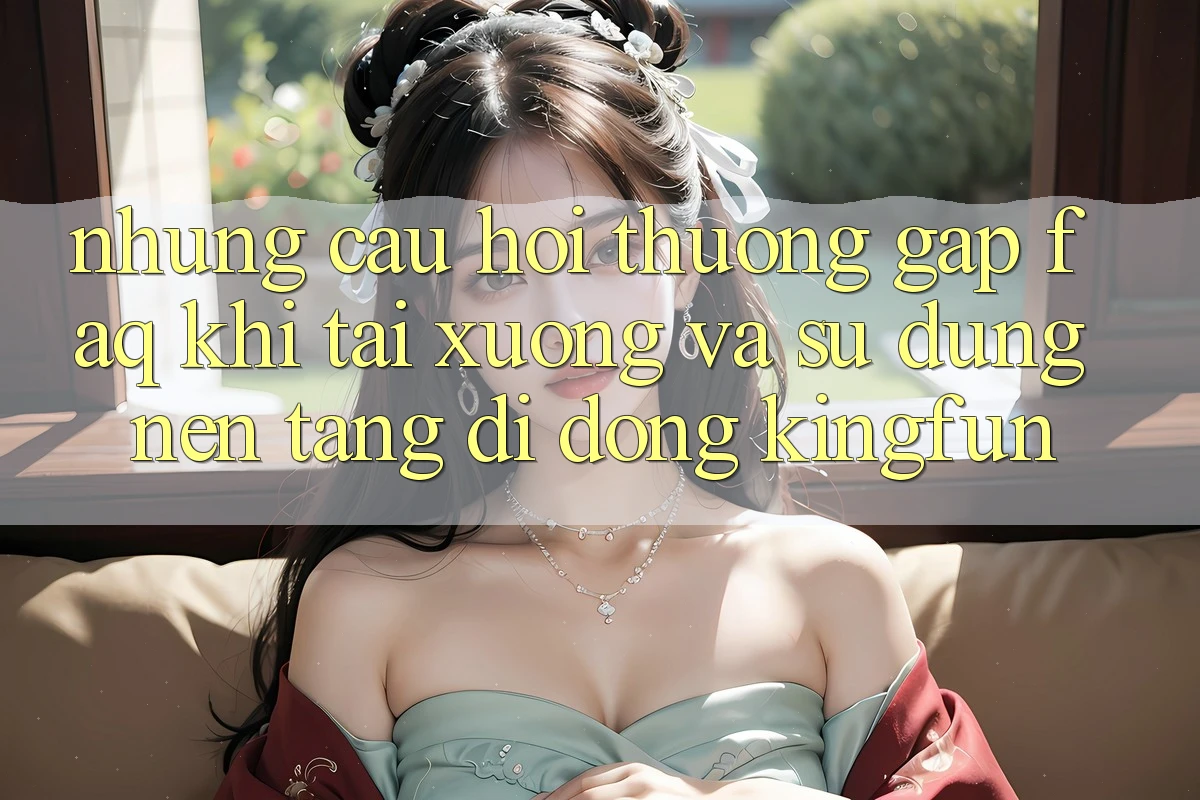 Những Câu Hỏi Thường Gặp (FAQ) Khi Tải xuống Và Sử Dụng Nền tảng di động Kingfun