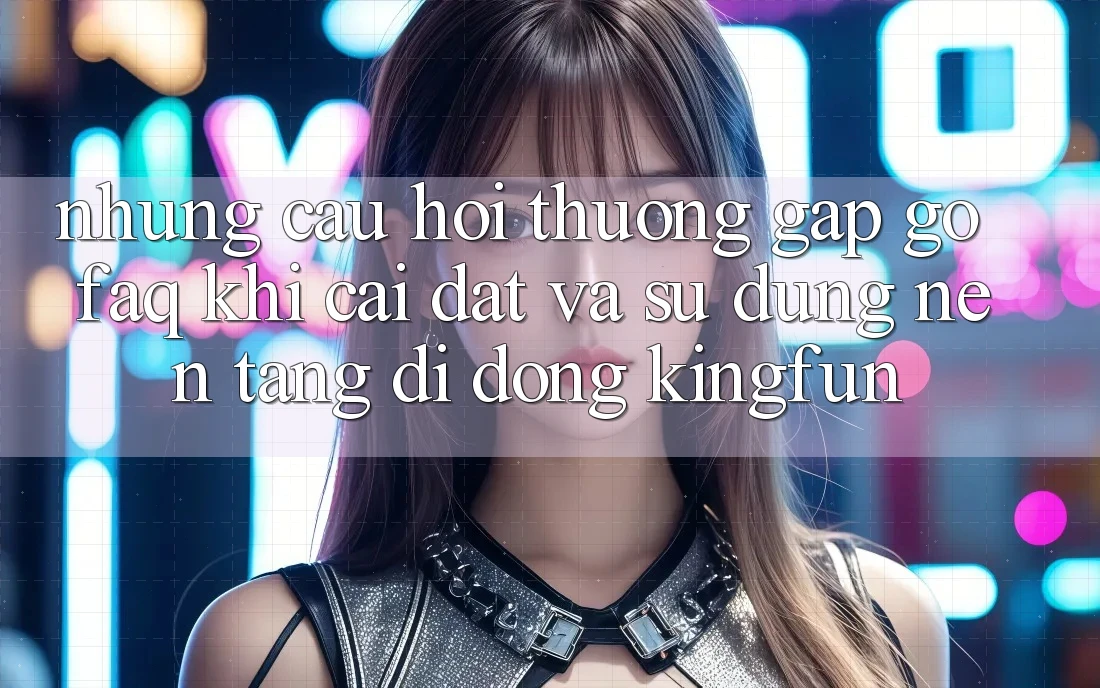 Những Câu Hỏi Thường Gặp gỡ (FAQ) Khi Cài đặt Và Sử Dụng Nền tảng di động Kingfun