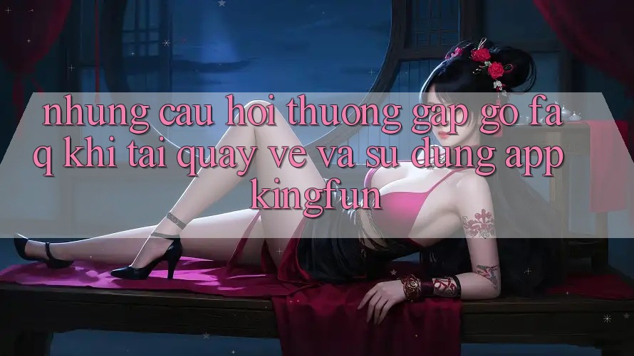 Những Câu Hỏi Thường Gặp gỡ (FAQ) Khi Tải quay về Và Sử Dụng App Kingfun