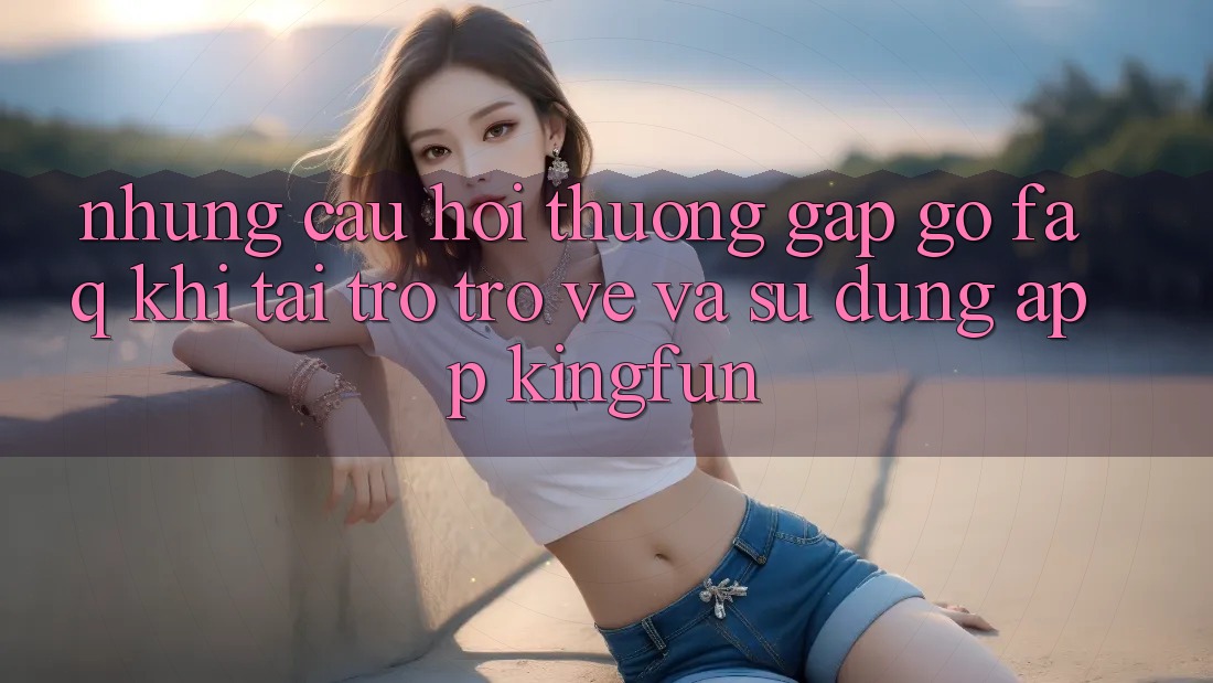 Những Câu Hỏi Thường Gặp gỡ (FAQ) Khi Tải trở trở về Và Sử Dụng App Kingfun