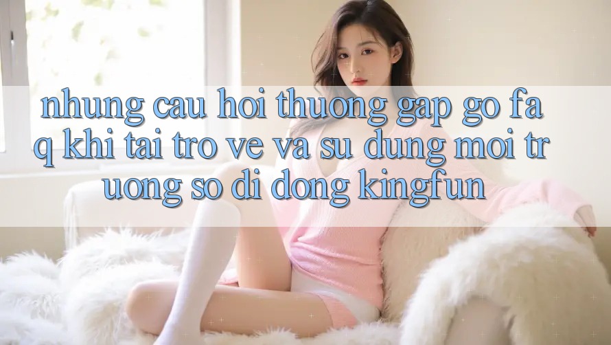 Những Câu Hỏi Thường Gặp gỡ (FAQ) Khi Tải trở về Và Sử Dụng Môi trường số di động Kingfun