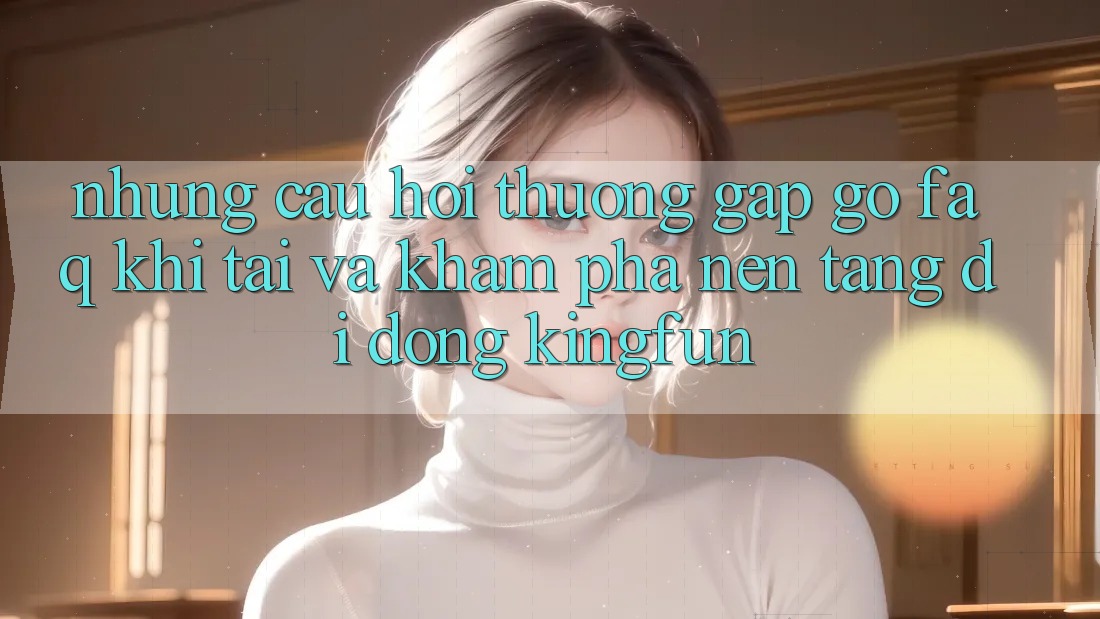 Những Câu Hỏi Thường Gặp gỡ (FAQ) Khi Tải Và Khám phá Nền tảng di động Kingfun