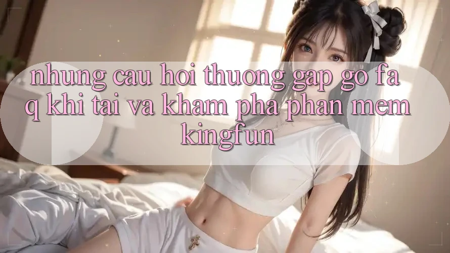 Những Câu Hỏi Thường Gặp gỡ (FAQ) Khi Tải Và Khám phá Phần mềm Kingfun