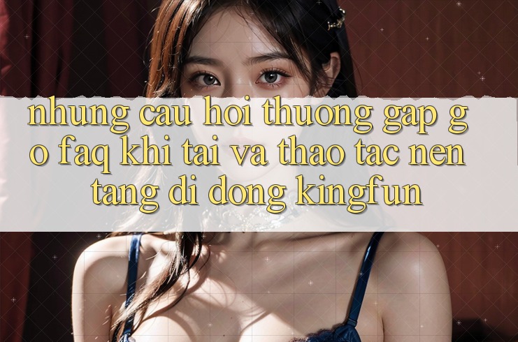 Những Câu Hỏi Thường Gặp gỡ (FAQ) Khi Tải Và Thao tác Nền tảng di động Kingfun