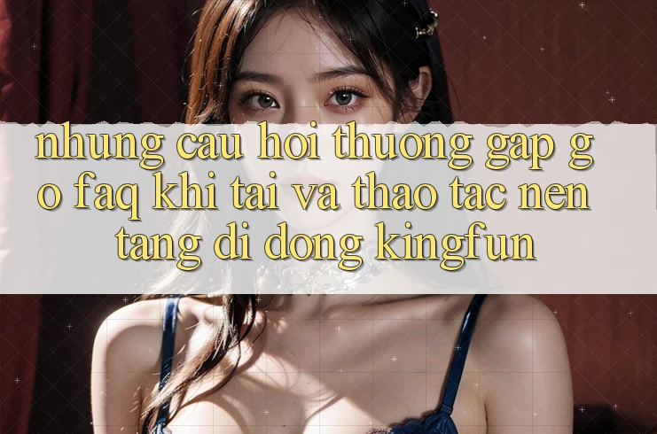 Những Câu Hỏi Thường Gặp gỡ (FAQ) Khi Tải Và Thao tác Nền tảng di động Kingfun