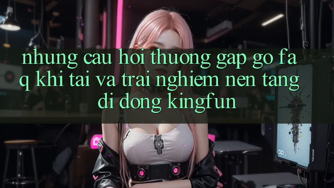 Những Câu Hỏi Thường Gặp gỡ (FAQ) Khi Tải Và Trải nghiệm Nền tảng di động Kingfun