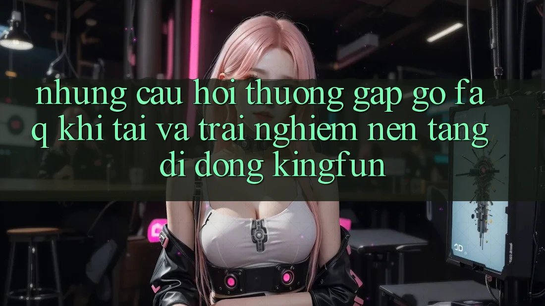 Những Câu Hỏi Thường Gặp gỡ (FAQ) Khi Tải Và Trải nghiệm Nền tảng di động Kingfun