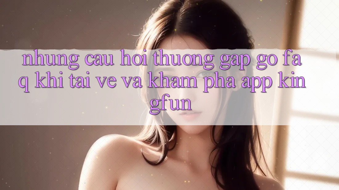 Những Câu Hỏi Thường Gặp gỡ (FAQ) Khi Tải về Và Khám phá App Kingfun