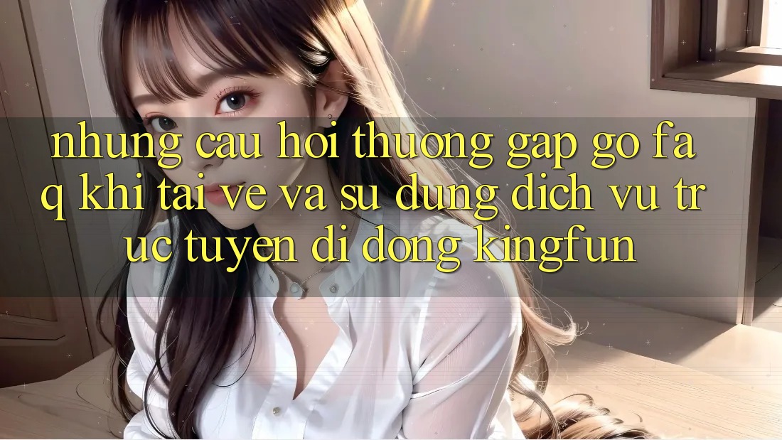 Những Câu Hỏi Thường Gặp gỡ (FAQ) Khi Tải về Và Sử Dụng Dịch vụ trực tuyến di động Kingfun