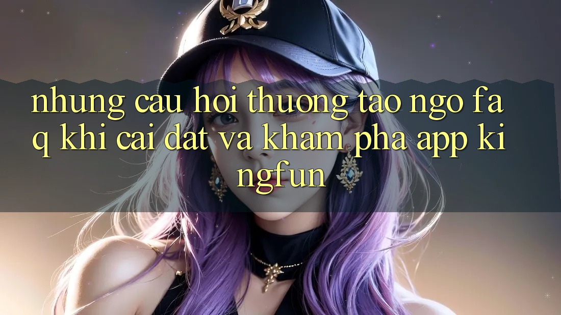 Những Câu Hỏi Thường Tao ngộ (FAQ) Khi Cài đặt Và Khám phá App Kingfun
