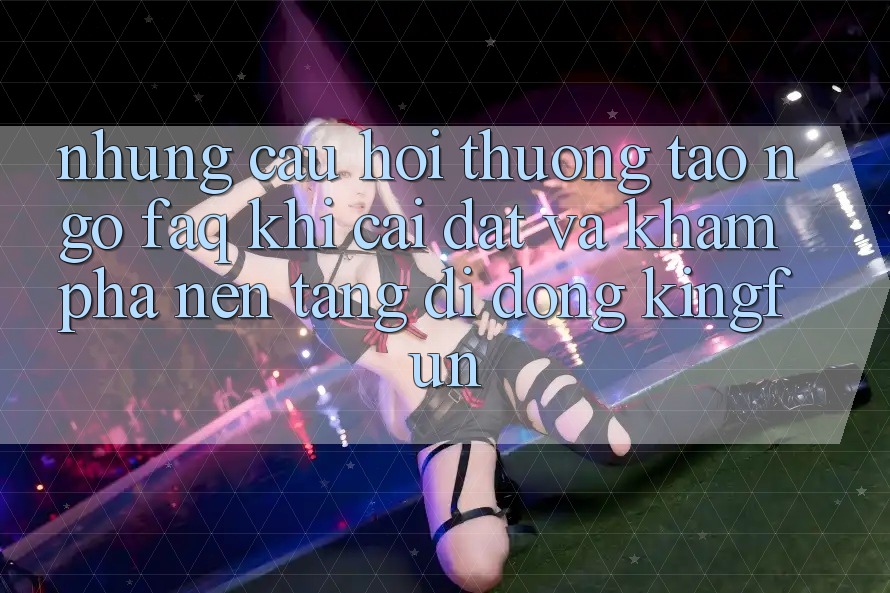 Những Câu Hỏi Thường Tao ngộ (FAQ) Khi Cài đặt Và Khám phá Nền tảng di động Kingfun