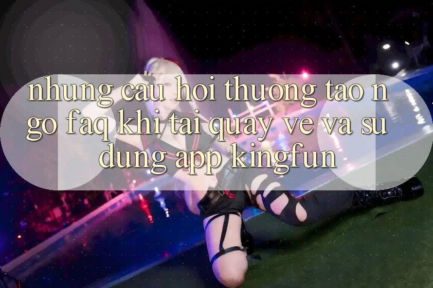 Những Câu Hỏi Thường Tao ngộ (FAQ) Khi Tải quay về Và Sử Dụng App Kingfun