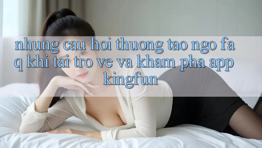 Những Câu Hỏi Thường Tao ngộ (FAQ) Khi Tải trở về Và Khám phá App Kingfun