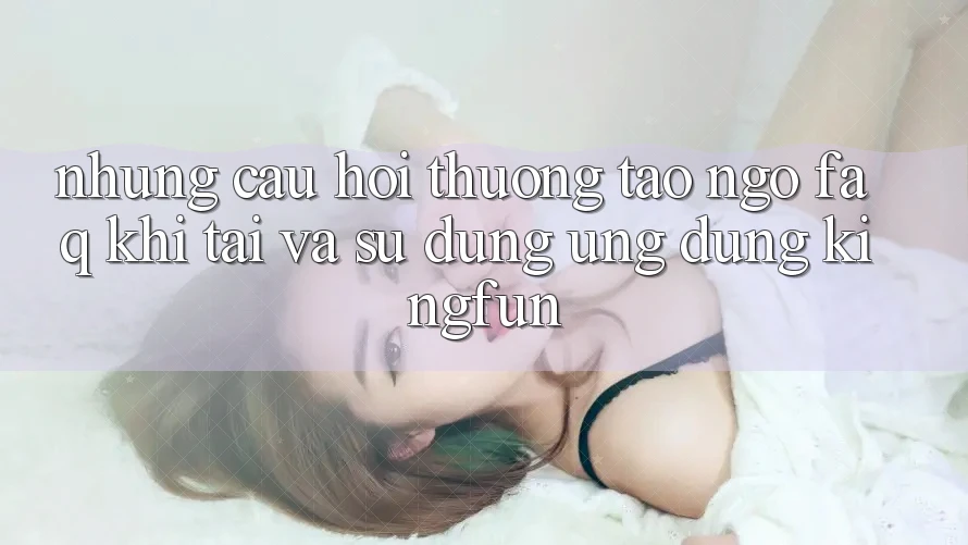 Những Câu Hỏi Thường Tao ngộ (FAQ) Khi Tải Và Sử dụng Ứng dụng Kingfun