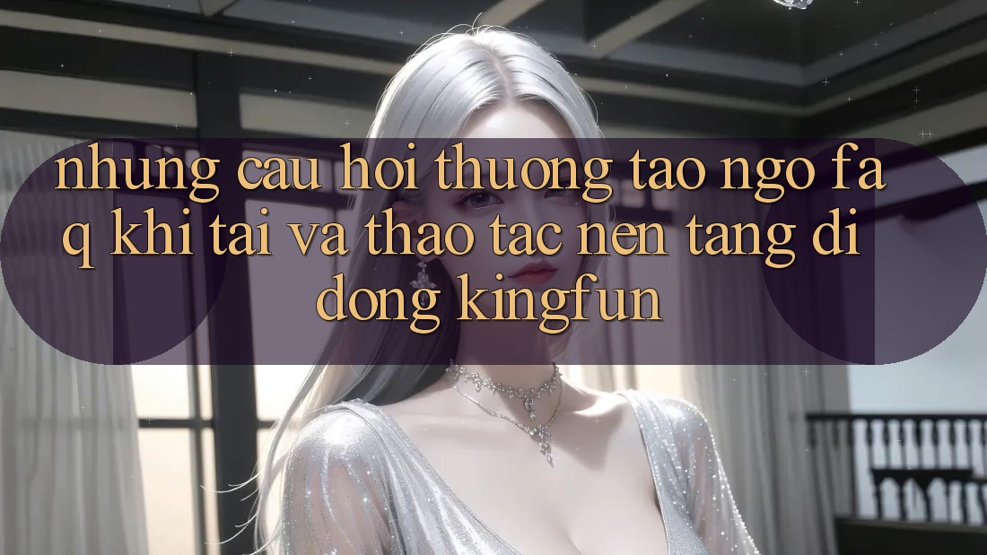 Những Câu Hỏi Thường Tao ngộ (FAQ) Khi Tải Và Thao tác Nền tảng di động Kingfun