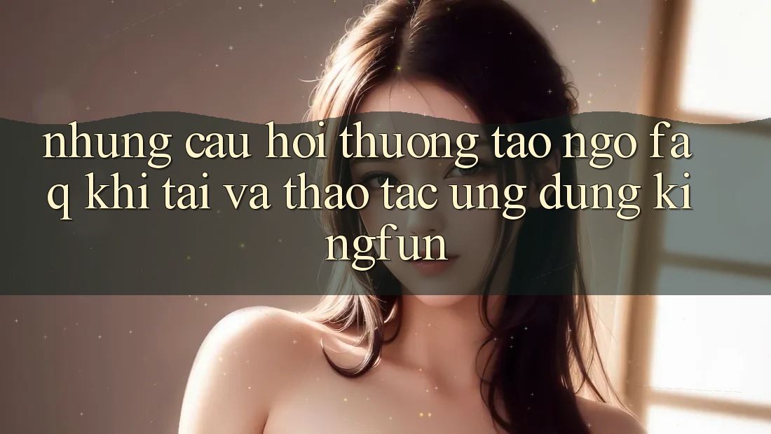 Những Câu Hỏi Thường Tao ngộ (FAQ) Khi Tải Và Thao tác Ứng dụng Kingfun