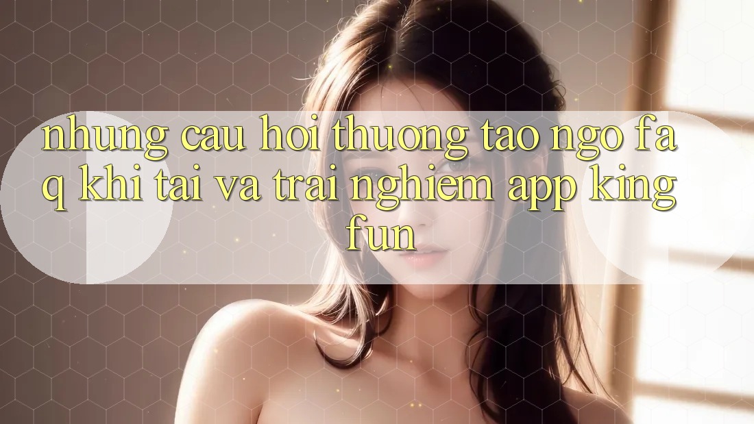 Những Câu Hỏi Thường Tao ngộ (FAQ) Khi Tải Và Trải nghiệm App Kingfun