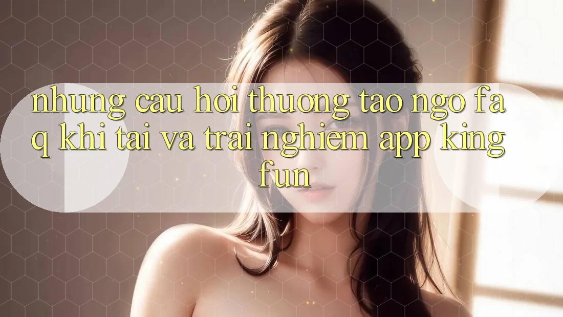 Những Câu Hỏi Thường Tao ngộ (FAQ) Khi Tải Và Trải nghiệm App Kingfun