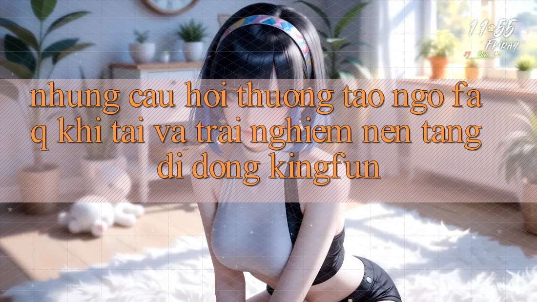 Những Câu Hỏi Thường Tao ngộ (FAQ) Khi Tải Và Trải nghiệm Nền tảng di động Kingfun