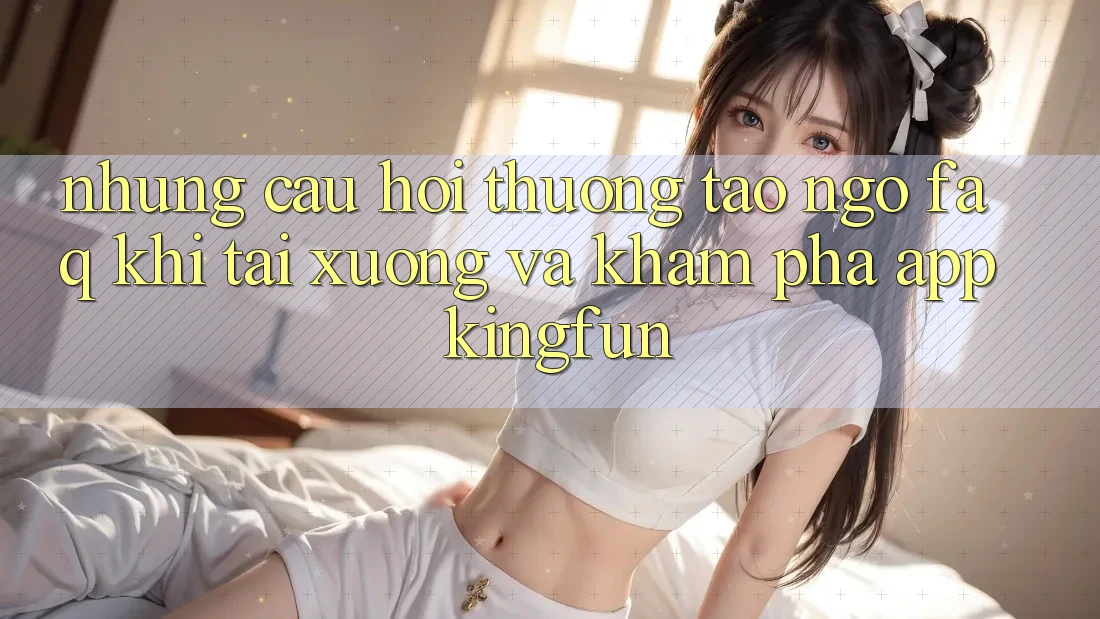 Những Câu Hỏi Thường Tao ngộ (FAQ) Khi Tải xuống Và Khám phá App Kingfun