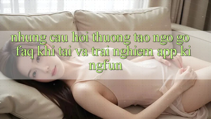 Những Câu Hỏi Thường Tao ngộ gỡ (FAQ) Khi Tải Và Trải nghiệm App Kingfun
