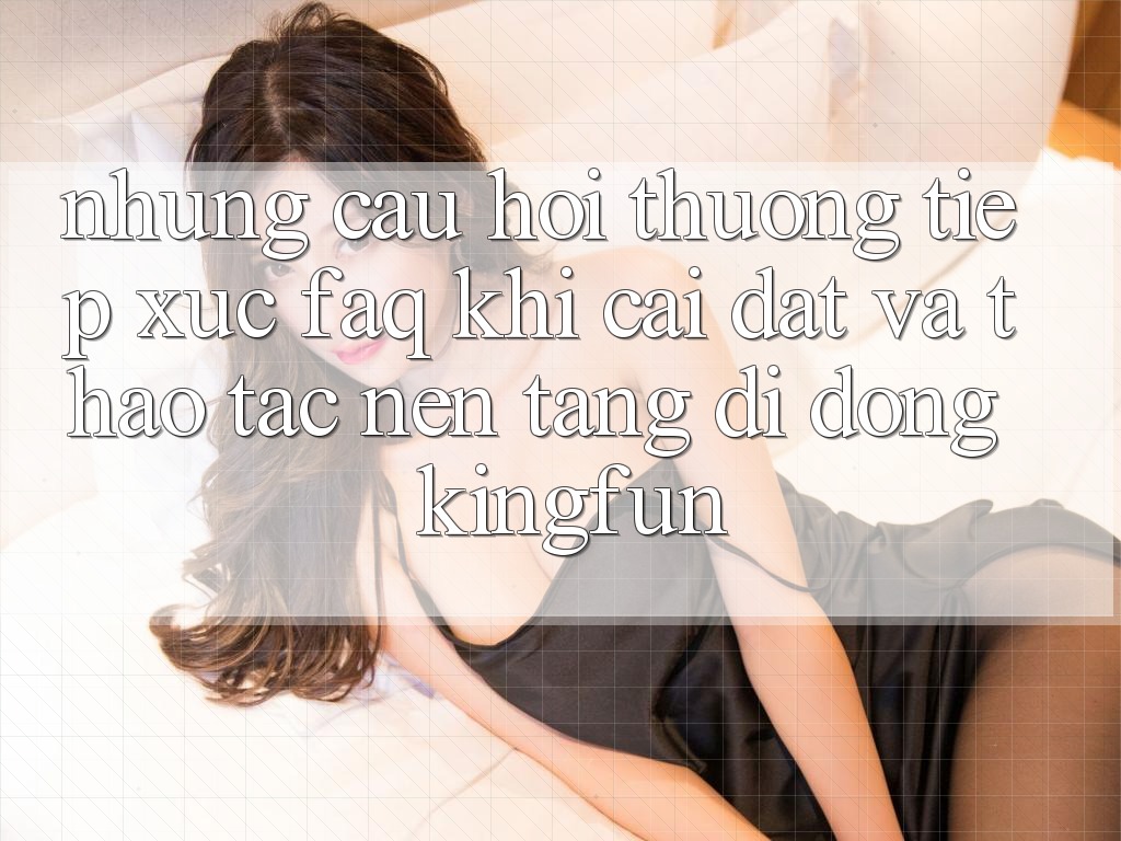 Những Câu Hỏi Thường Tiếp xúc (FAQ) Khi Cài đặt Và Thao tác Nền tảng di động Kingfun