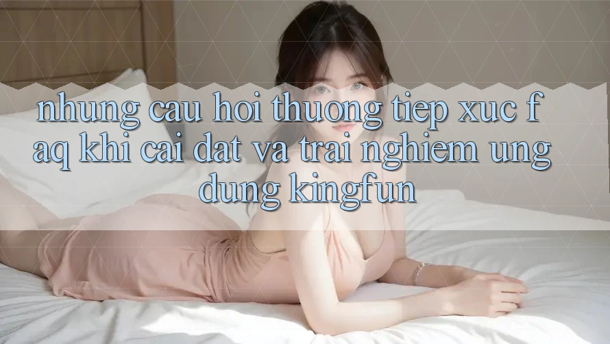 Những Câu Hỏi Thường Tiếp xúc (FAQ) Khi Cài đặt Và Trải nghiệm Ứng dụng Kingfun Những Câu Hỏi Thường Tiếp xúc (FAQ) Khi Cài đặt Và Trải nghiệm Ứng dụng Kingfun