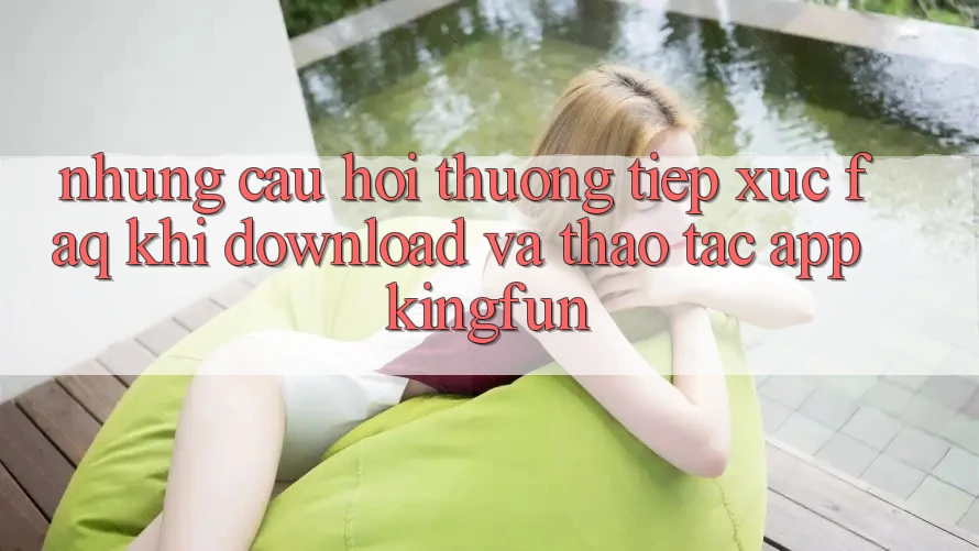 Những Câu Hỏi Thường Tiếp xúc (FAQ) Khi Download Và Thao tác App Kingfun