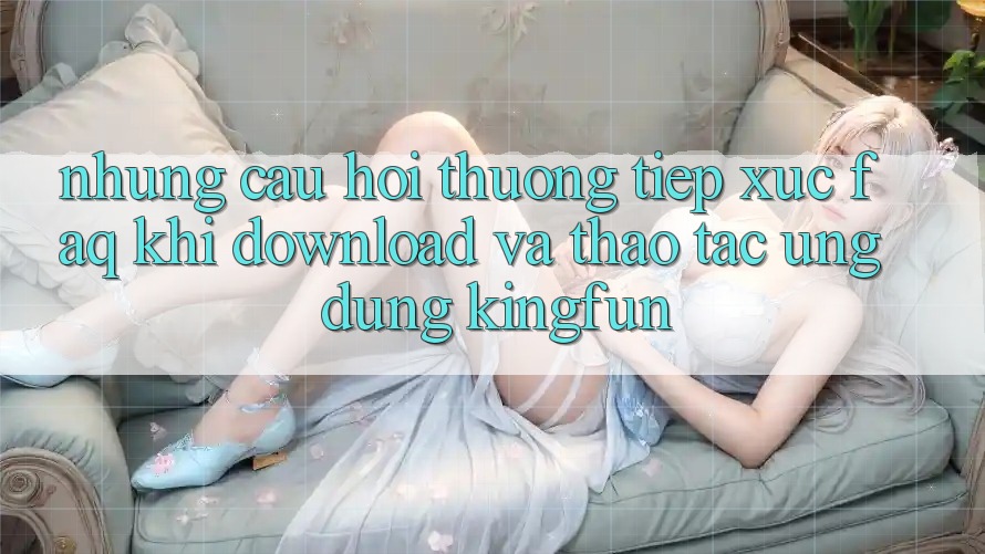 Những Câu Hỏi Thường Tiếp xúc (FAQ) Khi Download Và Thao tác Ứng dụng Kingfun