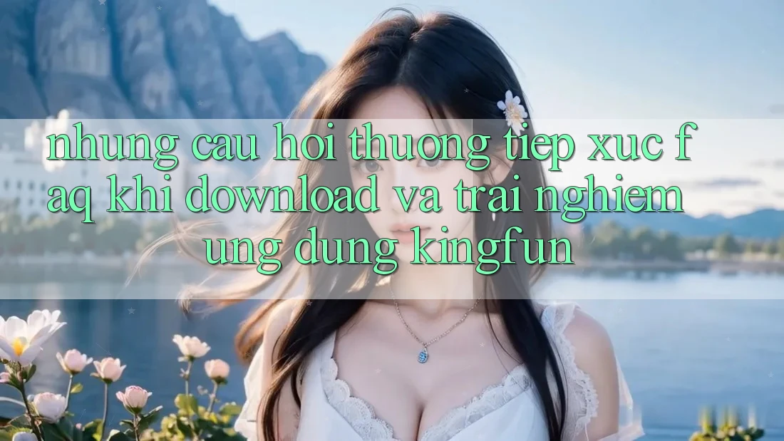 Những Câu Hỏi Thường Tiếp xúc (FAQ) Khi Download Và Trải nghiệm Ứng dụng Kingfun