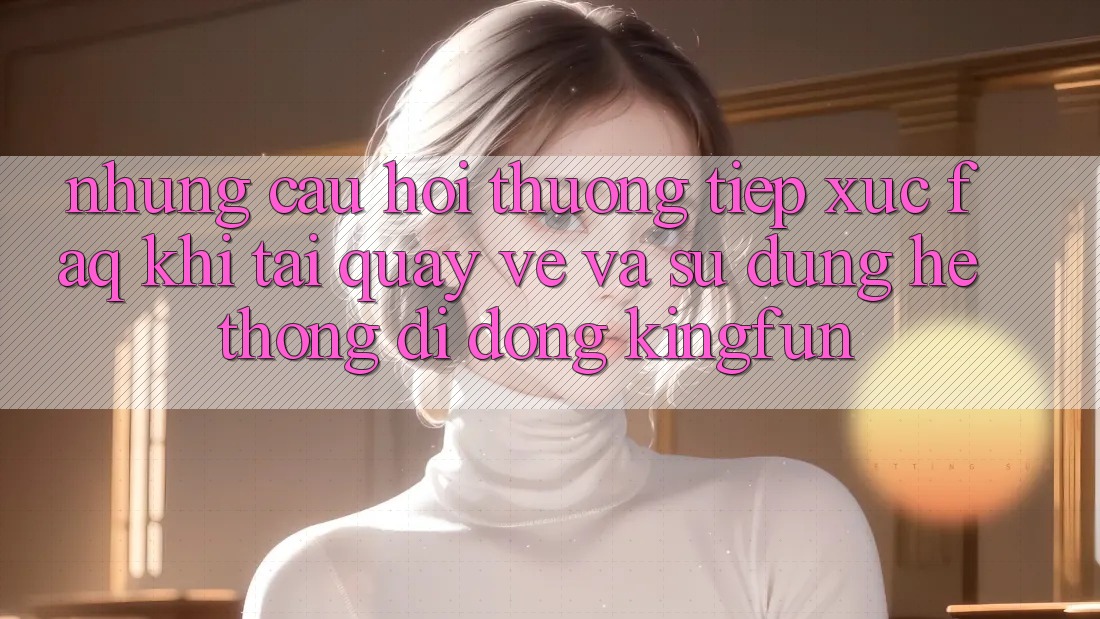 Những Câu Hỏi Thường Tiếp xúc (FAQ) Khi Tải quay về Và Sử Dụng Hệ thống di động Kingfun