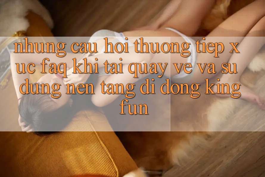 Những Câu Hỏi Thường Tiếp xúc (FAQ) Khi Tải quay về Và Sử Dụng Nền tảng di động Kingfun