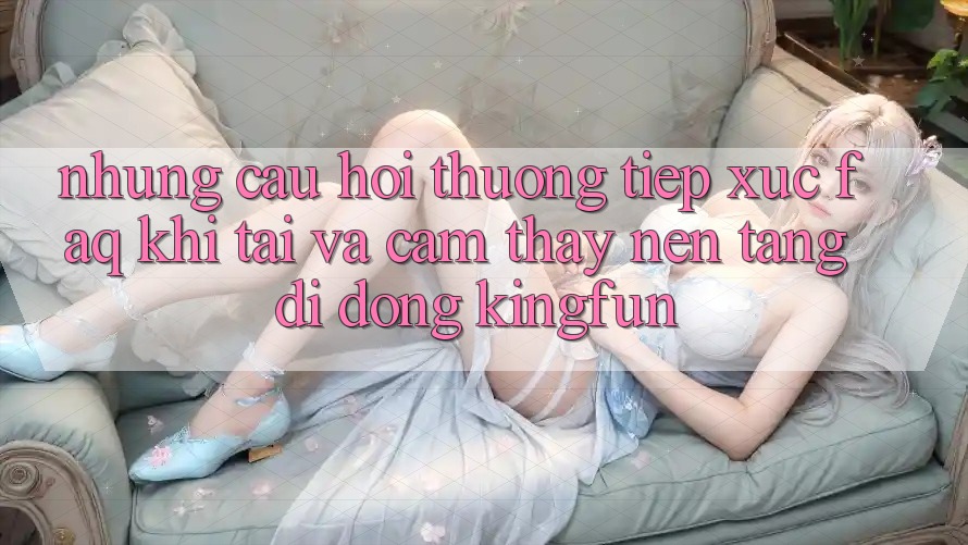 Những Câu Hỏi Thường Tiếp xúc (FAQ) Khi Tải Và Cảm thấy Nền tảng di động Kingfun