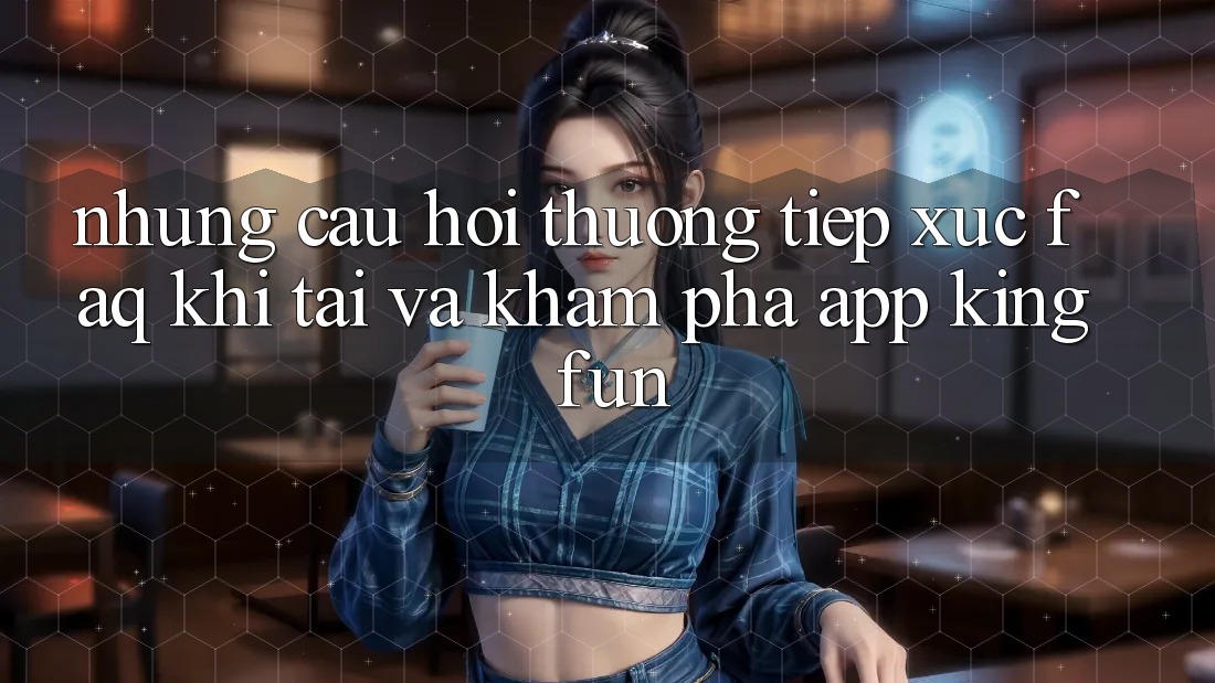 Những Câu Hỏi Thường Tiếp xúc (FAQ) Khi Tải Và Khám phá App Kingfun