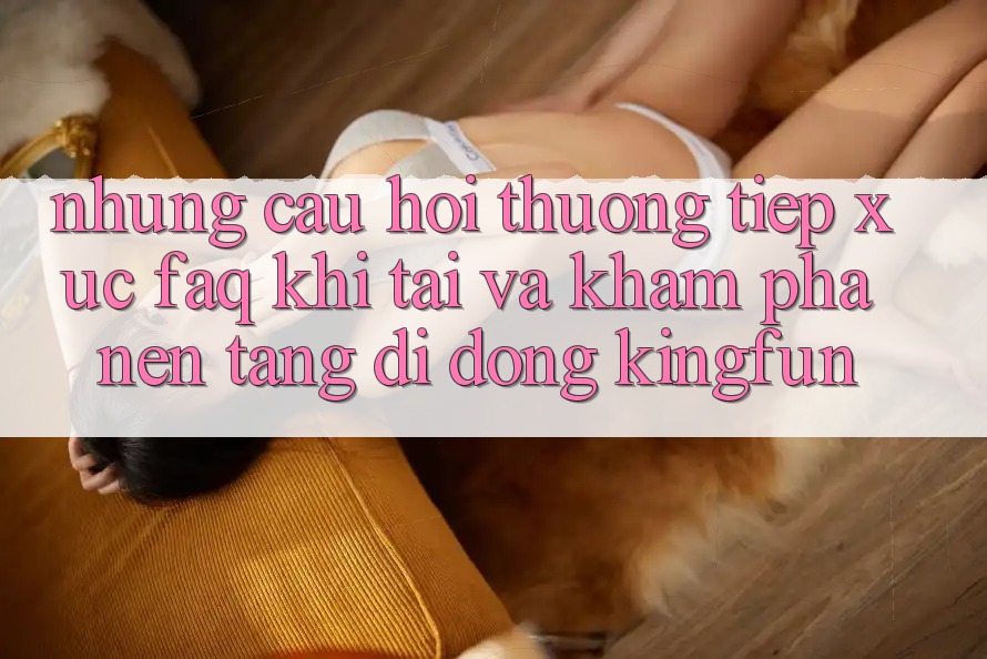 Những Câu Hỏi Thường Tiếp xúc (FAQ) Khi Tải Và Khám phá Nền tảng di động Kingfun