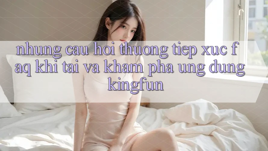 Những Câu Hỏi Thường Tiếp xúc (FAQ) Khi Tải Và Khám phá Ứng dụng Kingfun