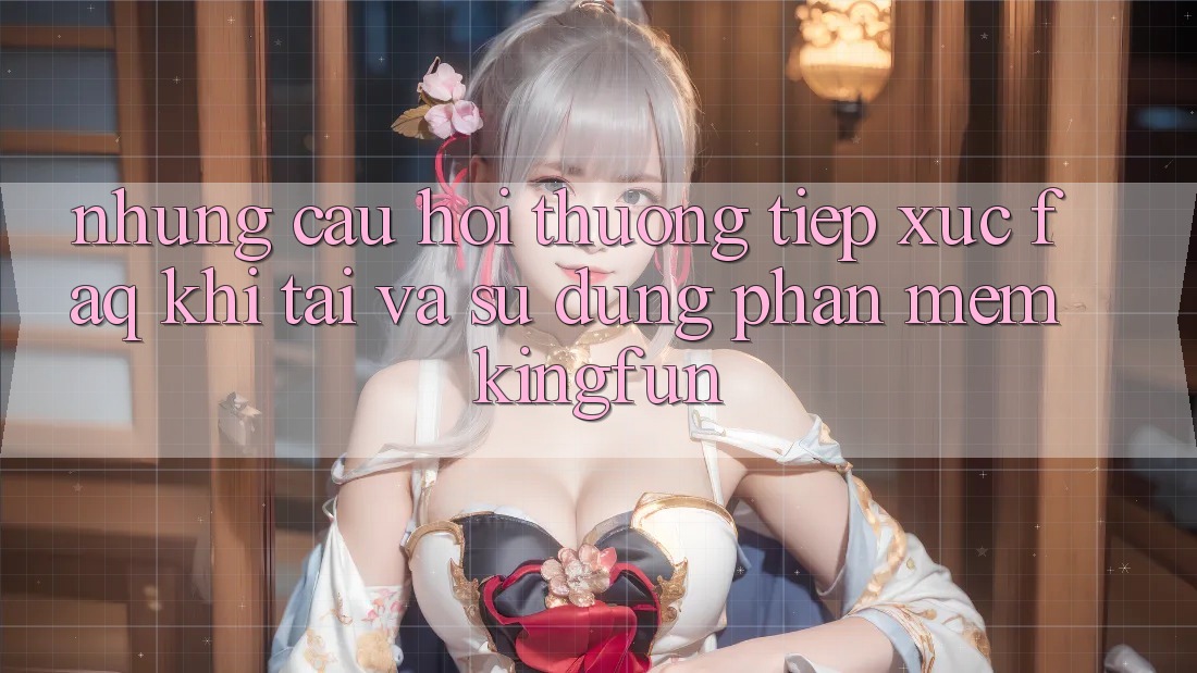 Những Câu Hỏi Thường Tiếp xúc (FAQ) Khi Tải Và Sử Dụng Phần mềm Kingfun