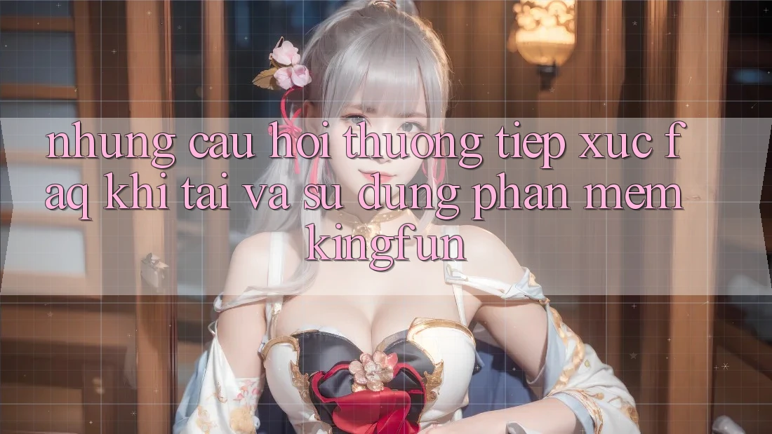 Những Câu Hỏi Thường Tiếp xúc (FAQ) Khi Tải Và Sử Dụng Phần mềm Kingfun