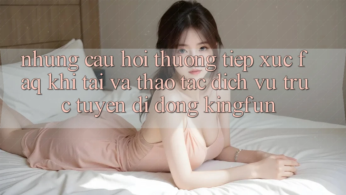 Những Câu Hỏi Thường Tiếp xúc (FAQ) Khi Tải Và Thao tác Dịch vụ trực tuyến di động Kingfun