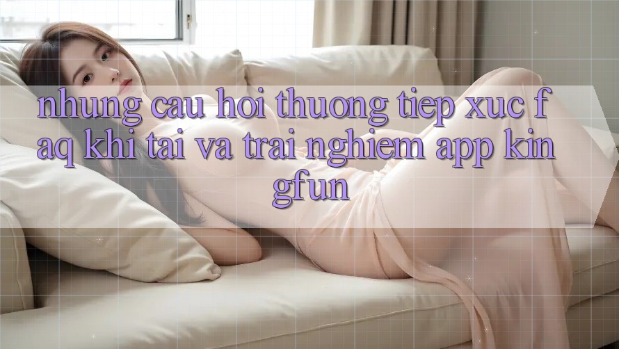 Những Câu Hỏi Thường Tiếp xúc (FAQ) Khi Tải Và Trải nghiệm App Kingfun
