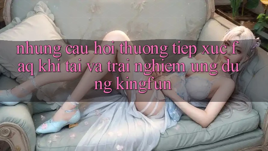 Những Câu Hỏi Thường Tiếp xúc (FAQ) Khi Tải Và Trải nghiệm Ứng dụng Kingfun