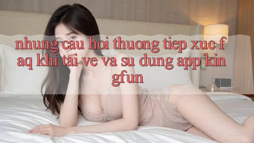 Những Câu Hỏi Thường Tiếp xúc (FAQ) Khi Tải về Và Sử Dụng App Kingfun